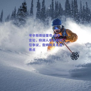 考辛斯质疑里奇-保罗言论，称湖人非争冠队引争议，詹姆斯关系成焦点