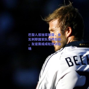 巴黎人报独家披露，舍瓦利耶国家队首秀在即，友谊赛或成轮换试验场