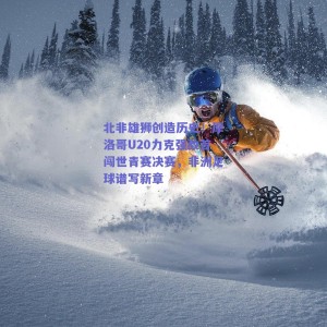 北非雄狮创造历史！摩洛哥U20力克强敌首闯世青赛决赛，非洲足球谱写新章