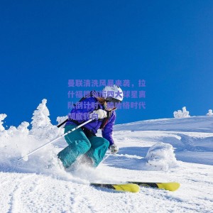 曼联清洗风暴来袭，拉什福德领衔四大球星离队倒计时，滕哈格时代彻底转向