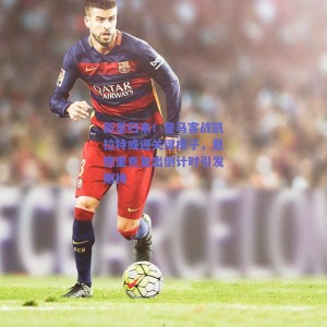 新星归来！皇马客战凯拉特或迎关键棋子，恩德里克复出倒计时引发期待