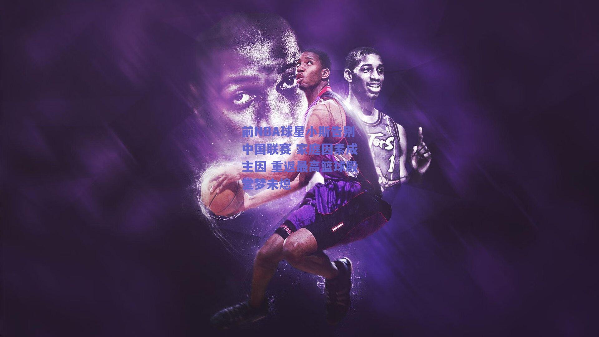 前NBA球星小斯告别中国联赛 家庭因素成主因 重返最高篮球殿堂梦未熄